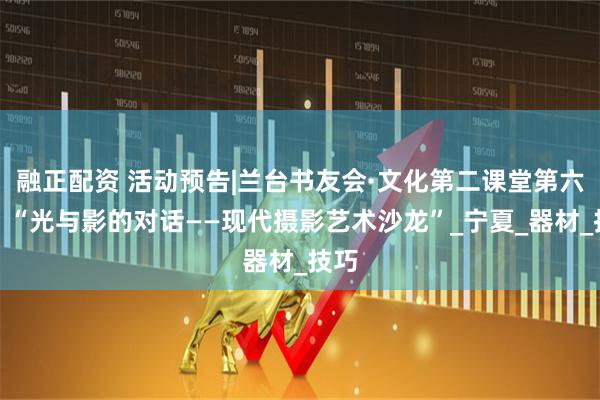 融正配资 活动预告|兰台书友会·文化第二课堂第六期：“光与影的对话——现代摄影艺术沙龙”_宁夏_器材_技巧
