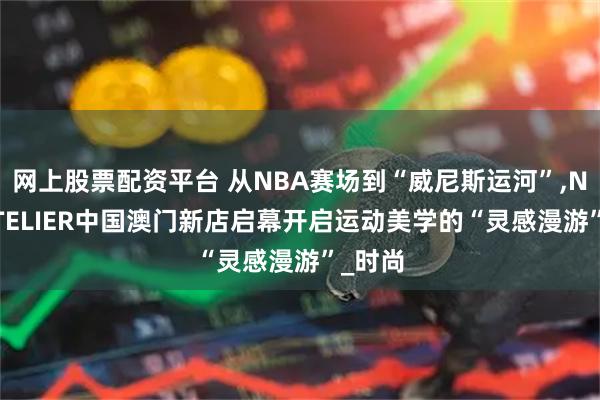 网上股票配资平台 从NBA赛场到“威尼斯运河”,NBA ATELIER中国澳门新店启幕开启运动美学的“灵感漫游”_时尚