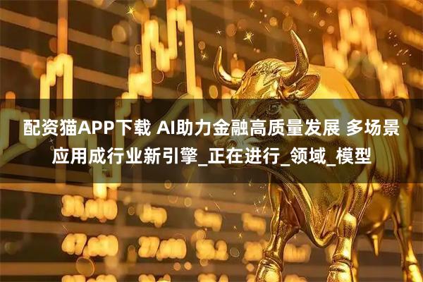 配资猫APP下载 AI助力金融高质量发展 多场景应用成行业新引擎_正在进行_领域_模型