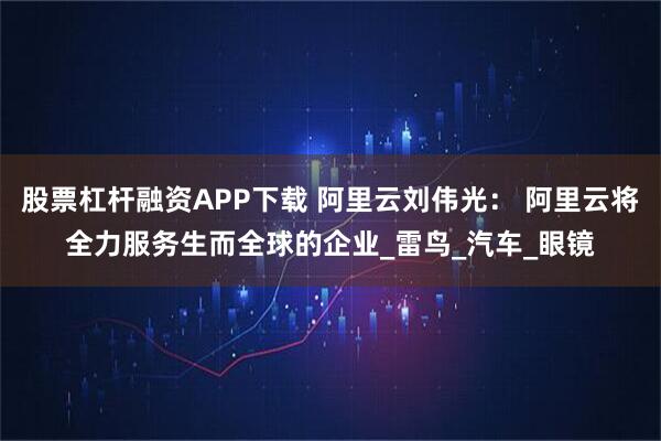 股票杠杆融资APP下载 阿里云刘伟光： 阿里云将全力服务生而全球的企业_雷鸟_汽车_眼镜