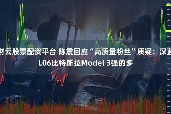 财云股票配资平台 陈震回应“高质量粉丝”质疑：深蓝L06比特斯拉Model 3强的多