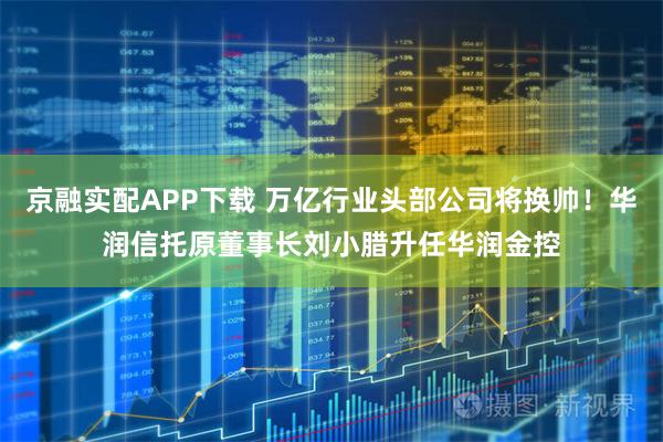 京融实配APP下载 万亿行业头部公司将换帅！华润信托原董事长刘小腊升任华润金控