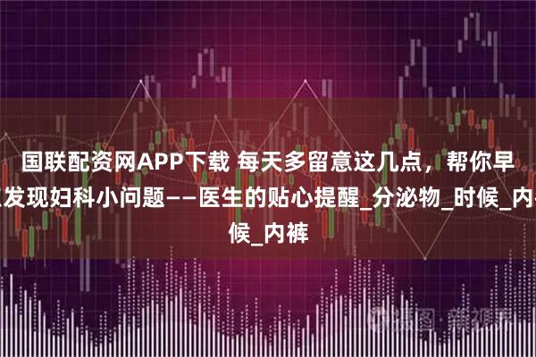 国联配资网APP下载 每天多留意这几点，帮你早点发现妇科小问题——医生的贴心提醒_分泌物_时候_内裤