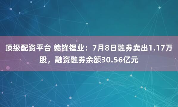 顶级配资平台 赣锋锂业:7月8日融券卖出1.17万股,融资融券余额30.56亿元