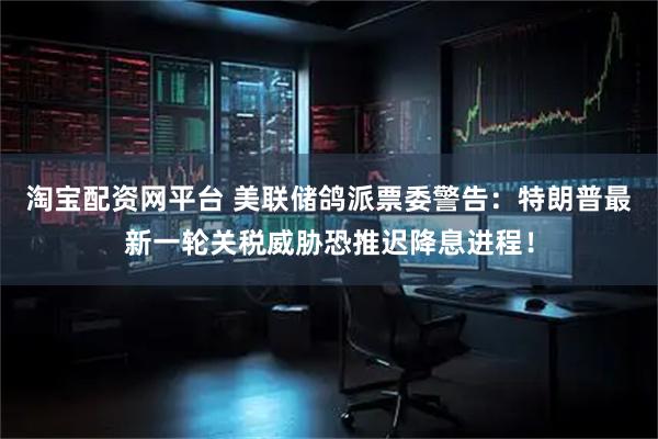淘宝配资网平台 美联储鸽派票委警告:特朗普最新一轮关税威胁恐推迟降息进程!