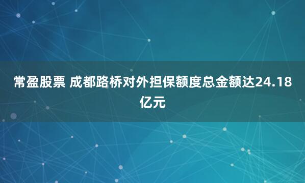 常盈股票 成都路桥对外担保额度总金额达24.18亿元
