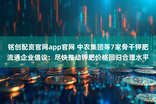 铭创配资官网app官网 中农集团等7家骨干钾肥流通企业倡议:尽快推动钾肥价格回归合理水平