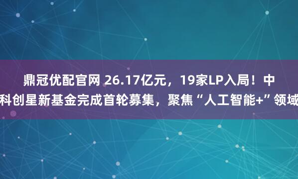 鼎冠优配官网 26.17亿元,19家LP入局!中科创星新基金完成首轮募集,聚焦“人工智能+”领域