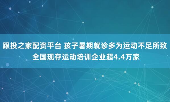 跟投之家配资平台 孩子暑期就诊多为运动不足所致 全国现存运动培训企业超4.4万家