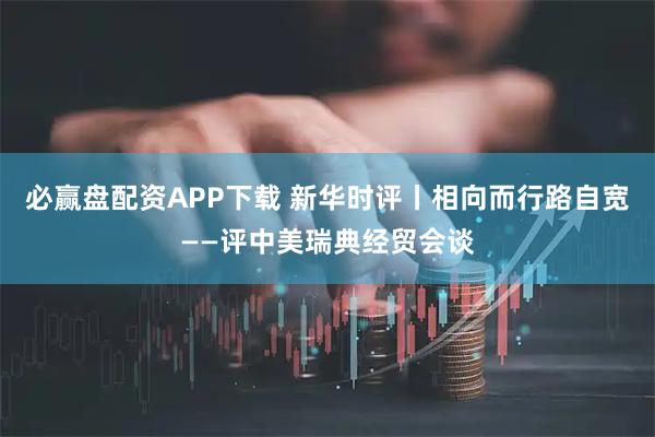 必赢盘配资APP下载 新华时评丨相向而行路自宽——评中美瑞典经贸会谈