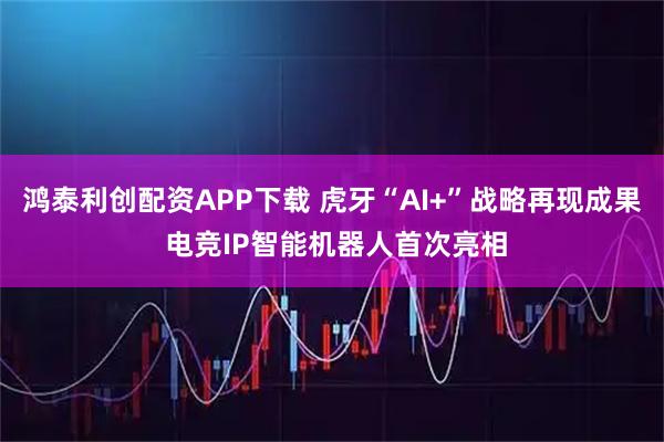 鸿泰利创配资APP下载 虎牙“AI+”战略再现成果 电竞IP智能机器人首次亮相