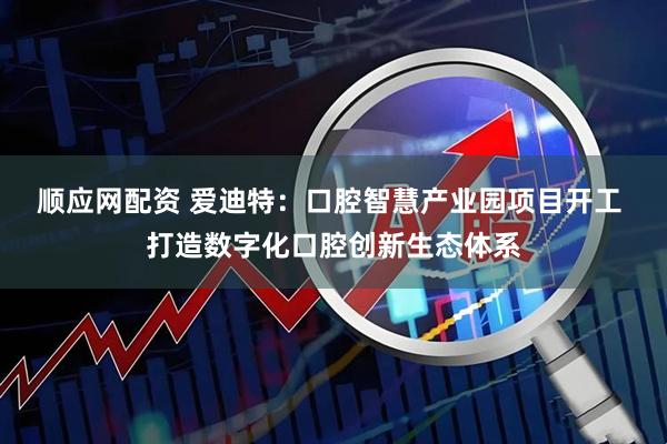 顺应网配资 爱迪特:口腔智慧产业园项目开工 打造数字化口腔创新生态体系