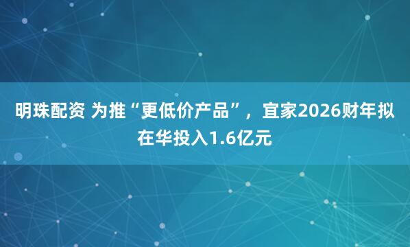 明珠配资 为推“更低价产品”,宜家2026财年拟在华投入1.6亿元