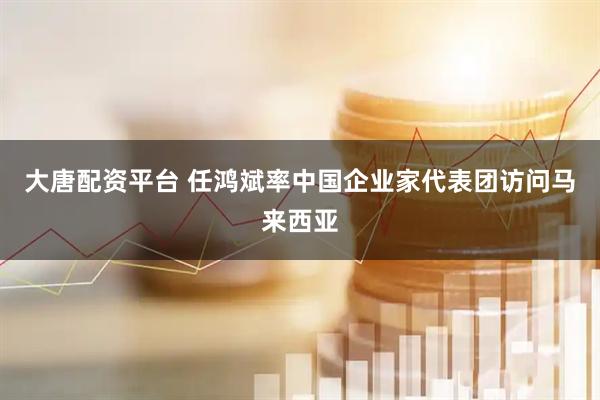 大唐配资平台 任鸿斌率中国企业家代表团访问马来西亚