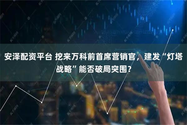 安泽配资平台 挖来万科前首席营销官，建发“灯塔战略”能否破局突围？