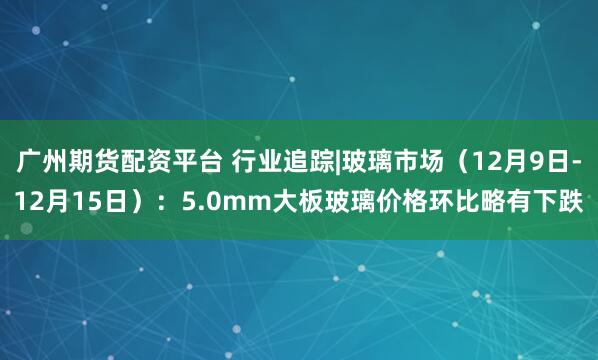 广州期货配资平台 行业追踪|玻璃市场（12月9日-12月15日）：5.0mm大板玻璃价格环比略有下跌