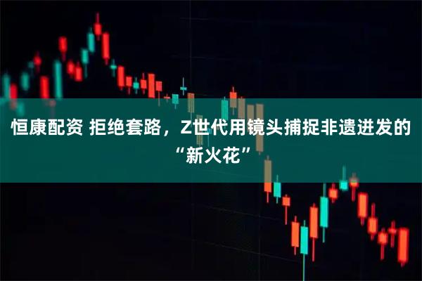 恒康配资 拒绝套路，Z世代用镜头捕捉非遗迸发的“新火花”