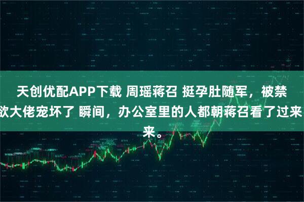 天创优配APP下载 周瑶蒋召 挺孕肚随军,被禁欲大佬宠坏了 瞬间,办公室里的人都朝蒋召看了过来。