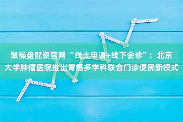 聚操盘配资官网 “线上申请+线下会诊”：北京大学肿瘤医院推出胃癌多学科联合门诊便民新模式