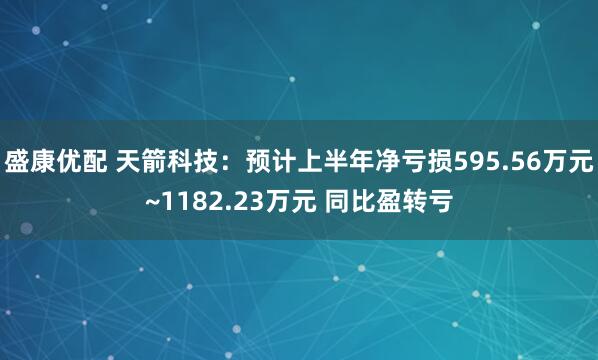 盛康优配 天箭科技：预计上半年净亏损595.56万元~1182.23万元 同比盈转亏