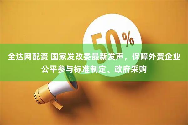 全达网配资 国家发改委最新发声，保障外资企业公平参与标准制定、政府采购