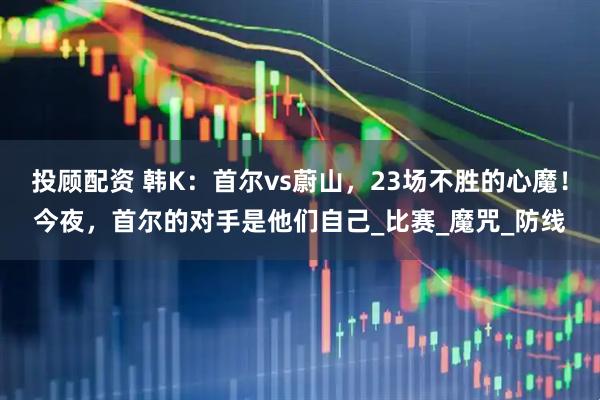 投顾配资 韩K：首尔vs蔚山，23场不胜的心魔！今夜，首尔的对手是他们自己_比赛_魔咒_防线