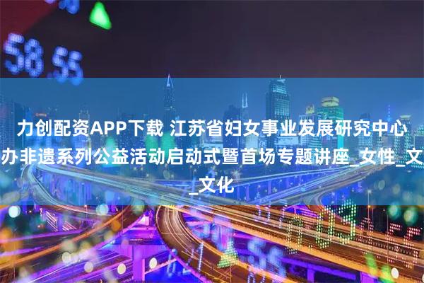 力创配资APP下载 江苏省妇女事业发展研究中心举办非遗系列公益活动启动式暨首场专题讲座_女性_文化