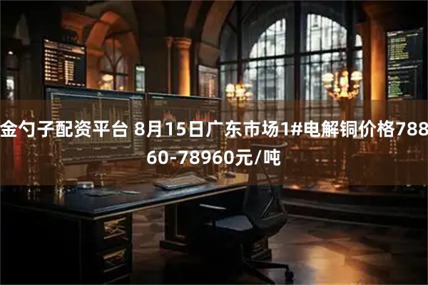 金勺子配资平台 8月15日广东市场1#电解铜价格78860-78960元/吨
