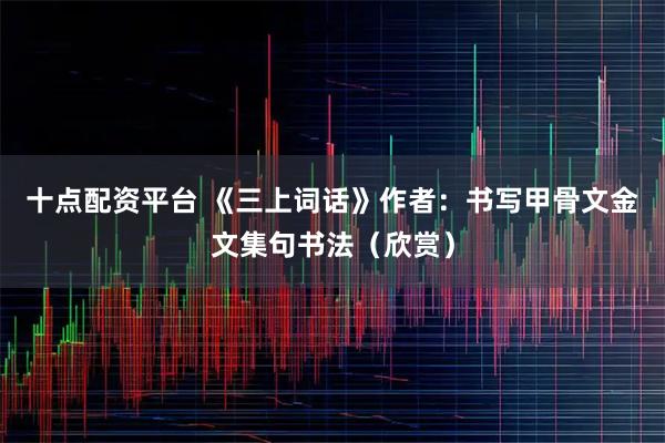 十点配资平台 《三上词话》作者：书写甲骨文金文集句书法（欣赏）