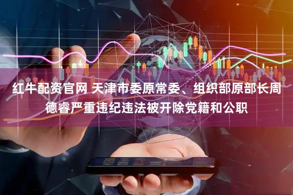 红牛配资官网 天津市委原常委、组织部原部长周德睿严重违纪违法被开除党籍和公职