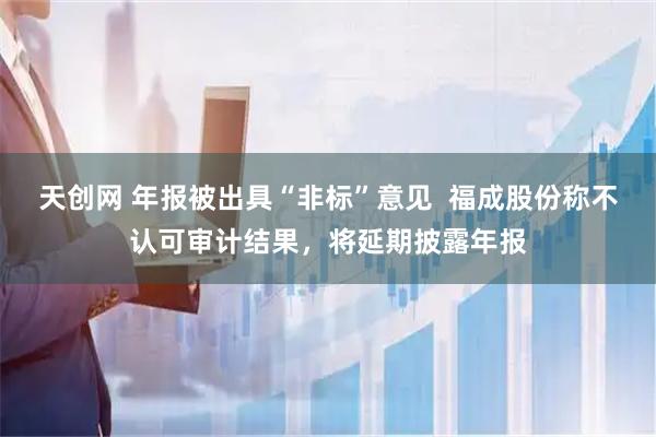 天创网 年报被出具“非标”意见  福成股份称不认可审计结果，将延期披露年报